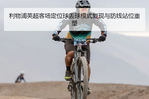 利物浦英超客场定位球丢球模式复现与防线站位重塑